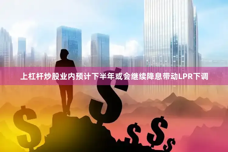上杠杆炒股业内预计下半年或会继续降息带动LPR下调
