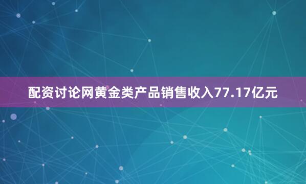 配资讨论网黄金类产品销售收入77.17亿元