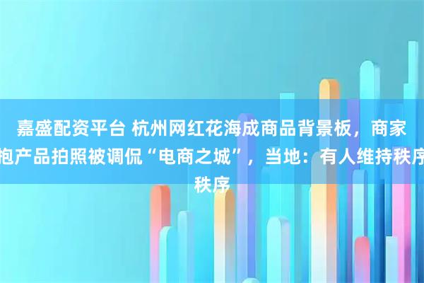 嘉盛配资平台 杭州网红花海成商品背景板，商家抱产品拍照被调侃“电商之城”，当地：有人维持秩序