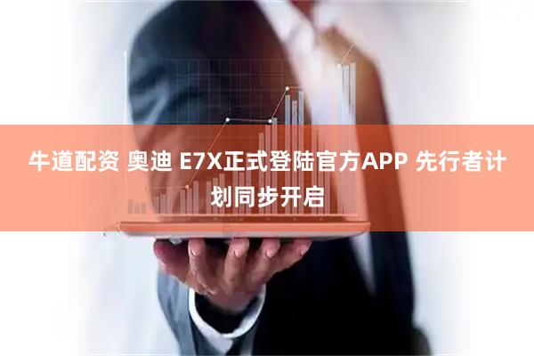 牛道配资 奥迪 E7X正式登陆官方APP 先行者计划同步开启