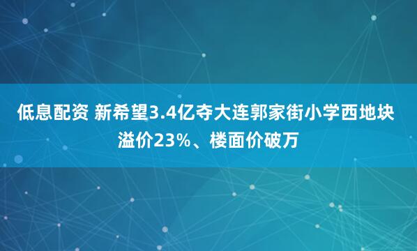 低息配资 新希望3.4亿夺大连郭家街小学西地块 溢价23%、楼面价破万