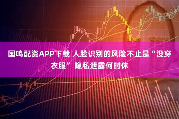 国鸣配资APP下载 人脸识别的风险不止是“没穿衣服” 隐私泄露何时休