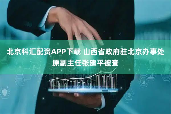 北京科汇配资APP下载 山西省政府驻北京办事处原副主任张建平被查