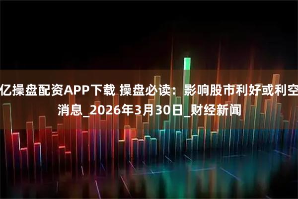 亿操盘配资APP下载 操盘必读:影响股市利好或利空消息_2026年3月30日_财经新闻
