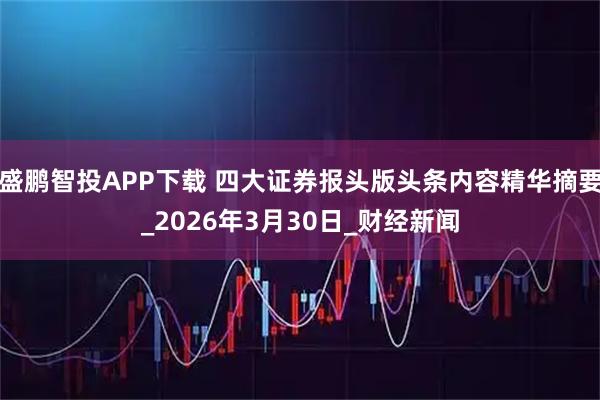 盛鹏智投APP下载 四大证券报头版头条内容精华摘要_2026年3月30日_财经新闻