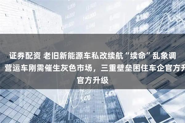 证券配资 老旧新能源车私改续航“续命”乱象调查:营运车刚需催生灰色市场,三重壁垒困住车企官方升级