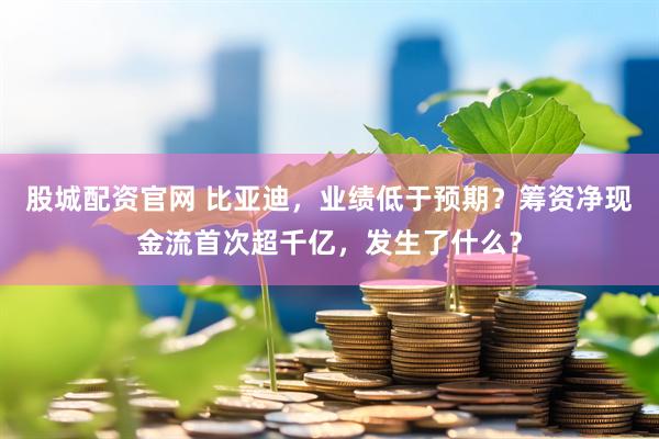 股城配资官网 比亚迪，业绩低于预期？筹资净现金流首次超千亿，发生了什么？