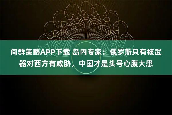 间群策略APP下载 岛内专家:俄罗斯只有核武器对西方有威胁,中国才是头号心腹大患