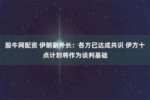 股牛网配资 伊朗副外长：各方已达成共识 伊方十点计划将作为谈判基础