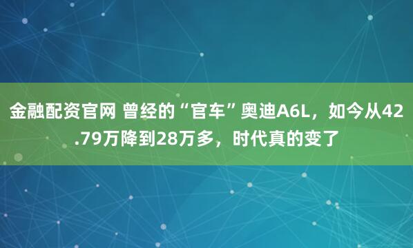 金融配资官网 曾经的“官车”奥迪A6L，如今从42.79万降到28万多，时代真的变了