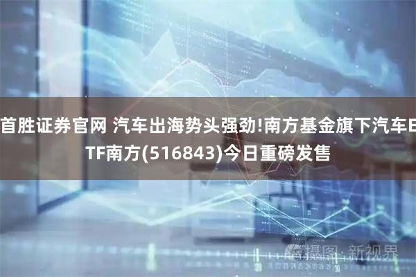 首胜证券官网 汽车出海势头强劲!南方基金旗下汽车ETF南方(516843)今日重磅发售