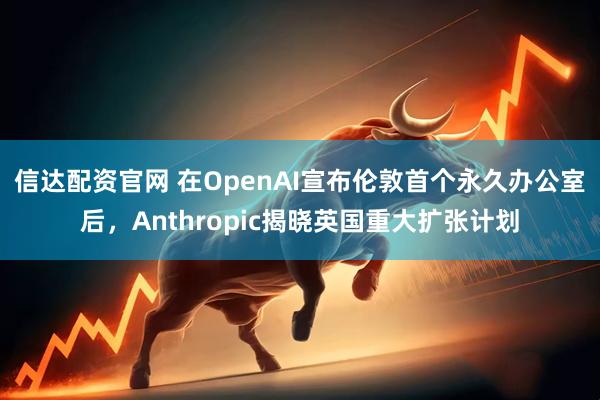 信达配资官网 在OpenAI宣布伦敦首个永久办公室后，Anthropic揭晓英国重大扩张计划