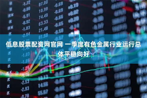 低息股票配资网官网 一季度有色金属行业运行总体平稳向好