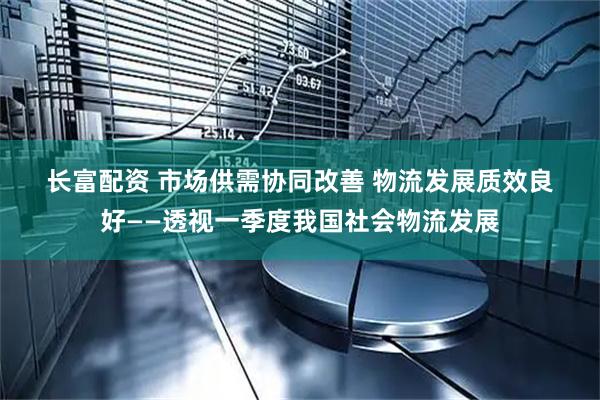 长富配资 市场供需协同改善 物流发展质效良好——透视一季度我国社会物流发展
