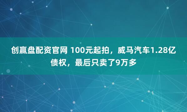 创赢盘配资官网 100元起拍，威马汽车1.28亿债权，最后只卖了9万多