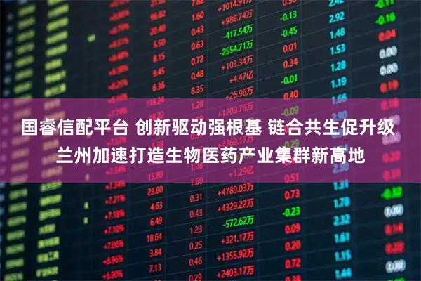 国睿信配平台 创新驱动强根基 链合共生促升级 兰州加速打造生物医药产业集群新高地