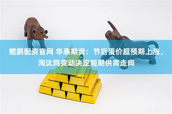 鲲鹏配资官网 华泰期货：节后蛋价超预期上涨，淘汰鸡变动决定短期供需走向