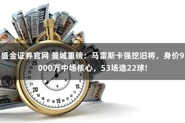 盛金证券官网 曼城重磅：马雷斯卡强挖旧将，身价9000万中场核心，53场造22球!