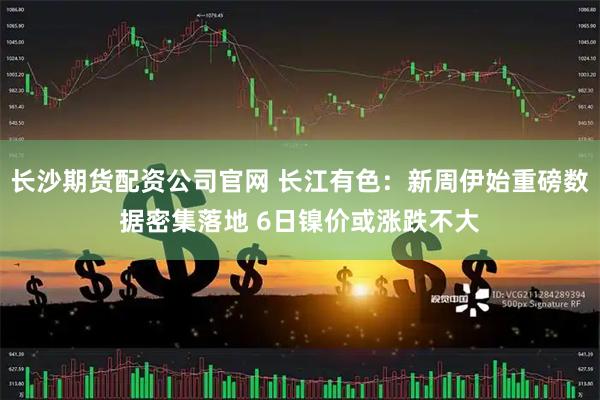 长沙期货配资公司官网 长江有色：新周伊始重磅数据密集落地 6日镍价或涨跌不大