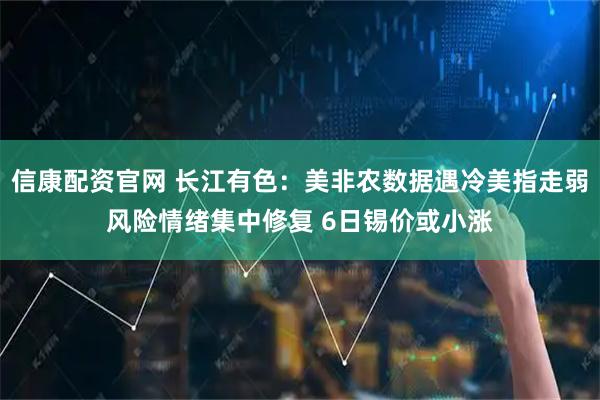 信康配资官网 长江有色：美非农数据遇冷美指走弱风险情绪集中修复 6日锡价或小涨