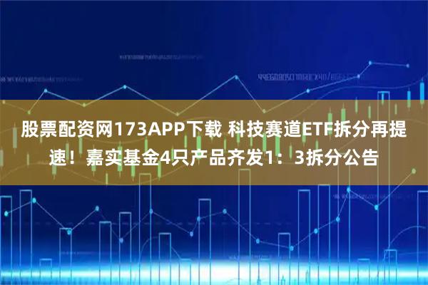 股票配资网173APP下载 科技赛道ETF拆分再提速！嘉实基金4只产品齐发1：3拆分公告