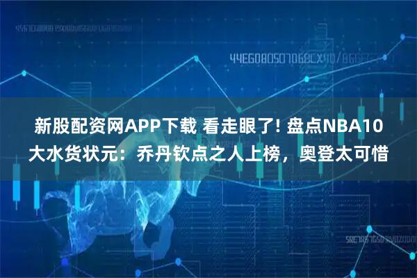 新股配资网APP下载 看走眼了! 盘点NBA10大水货状元：乔丹钦点之人上榜，奥登太可惜