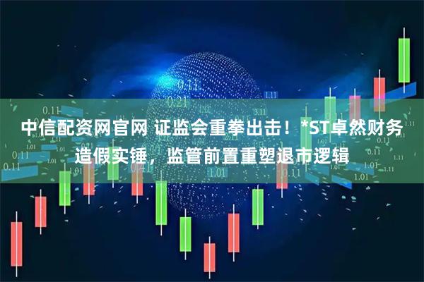 中信配资网官网 证监会重拳出击！*ST卓然财务造假实锤，监管前置重塑退市逻辑