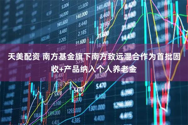 天美配资 南方基金旗下南方致远混合作为首批固收+产品纳入个人养老金
