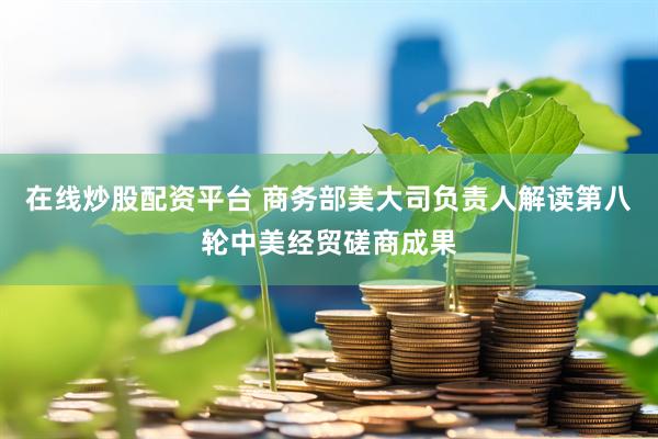 在线炒股配资平台 商务部美大司负责人解读第八轮中美经贸磋商成果